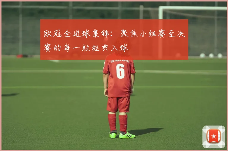 欧冠全进球集锦：聚焦小组赛至决赛的每一粒经典入球