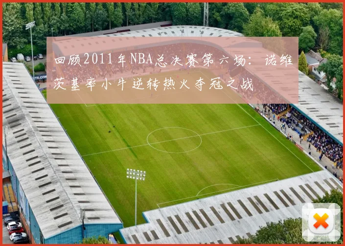 回顾2011年NBA总决赛第六场：诺维茨基率小牛逆转热火夺冠之战