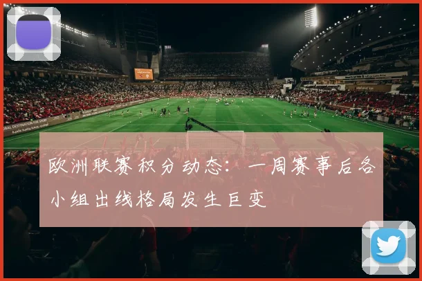 欧洲联赛积分动态：一周赛事后各小组出线格局发生巨变