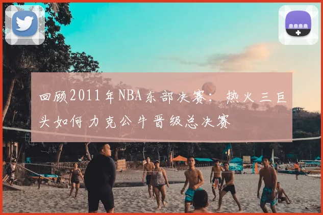 回顾2011年NBA东部决赛：热火三巨头如何力克公牛晋级总决赛