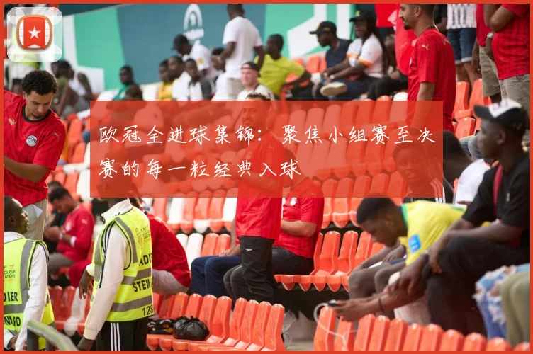 欧冠全进球集锦：聚焦小组赛至决赛的每一粒经典入球