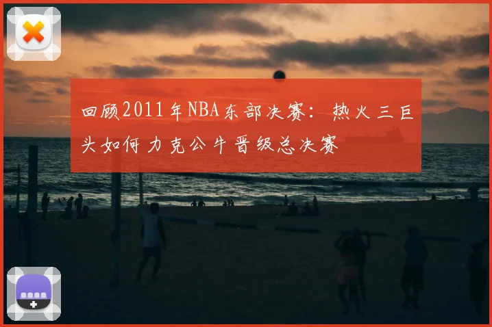 回顾2011年NBA东部决赛：热火三巨头如何力克公牛晋级总决赛